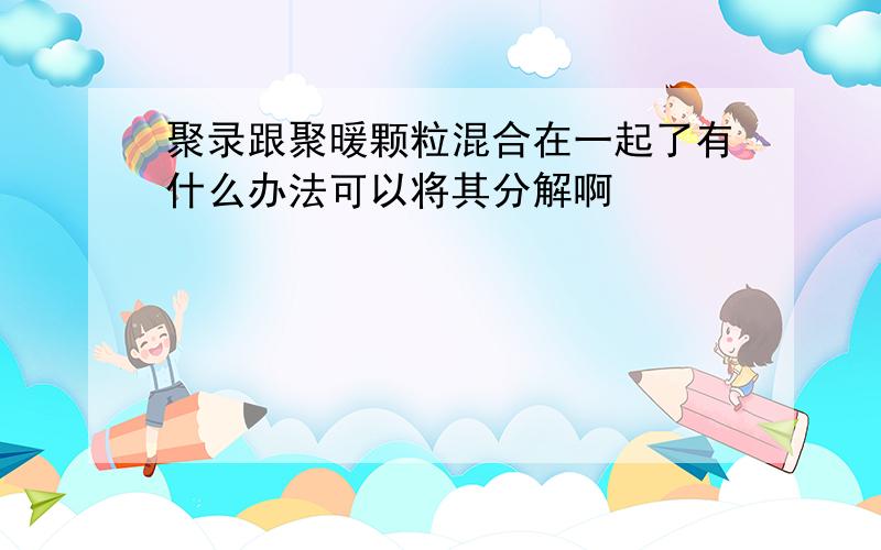 聚录跟聚暖颗粒混合在一起了有什么办法可以将其分解啊