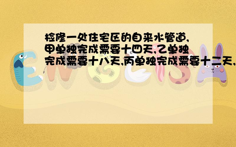 检修一处住宅区的自来水管道,甲单独完成需要十四天,乙单独完成需要十八天,丙单独完成需要十二天,前七天由甲乙两人合做,乙中