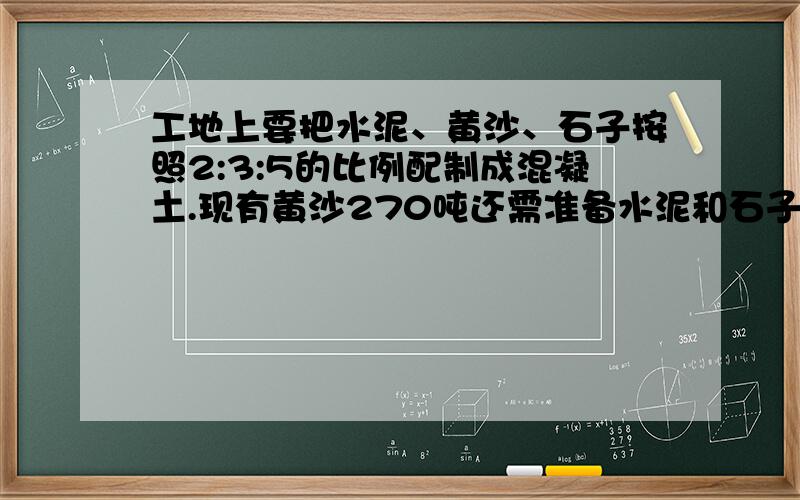 工地上要把水泥、黄沙、石子按照2:3:5的比例配制成混凝土.现有黄沙270吨还需准备水泥和石子各多少吨?