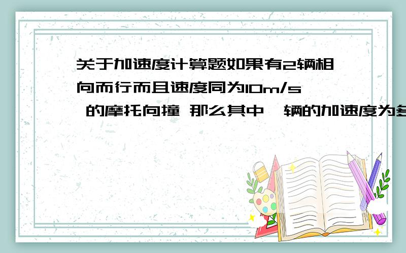 关于加速度计算题如果有2辆相向而行而且速度同为10m/s 的摩托向撞 那么其中一辆的加速度为多少向撞时间0.01s