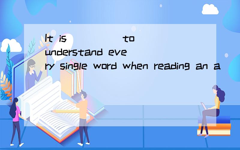 It is ____ to understand every single word when reading an a