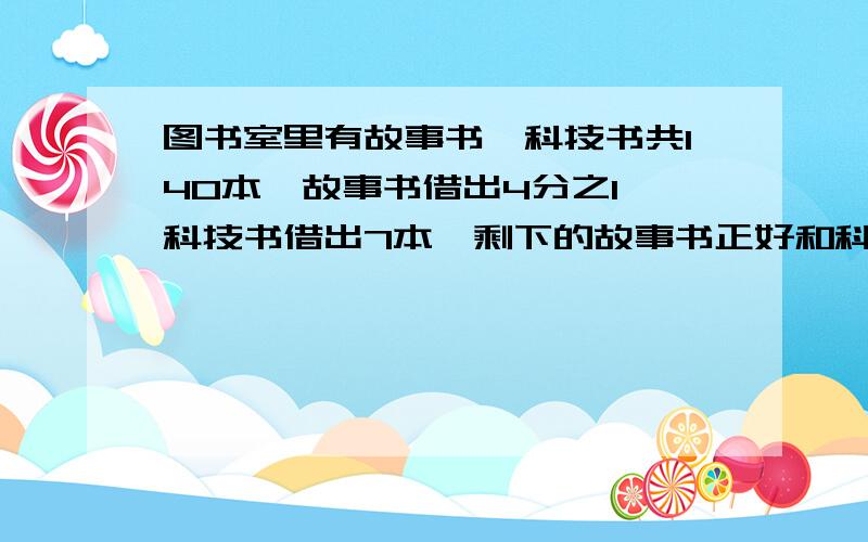 图书室里有故事书,科技书共140本,故事书借出4分之1,科技书借出7本,剩下的故事书正好和科技书一样多.原来故事书和科技