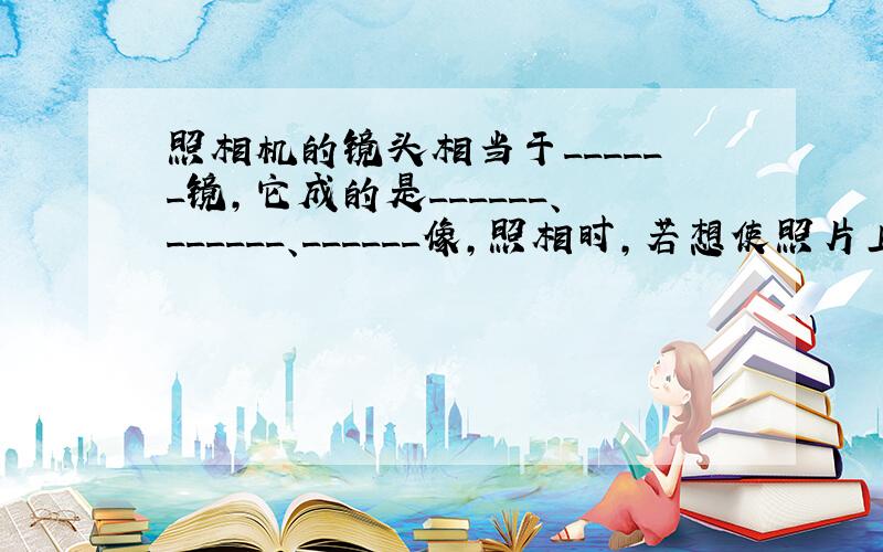 照相机的镜头相当于______镜，它成的是______、______、______像，照相时，若想使照片上的人大一些，照