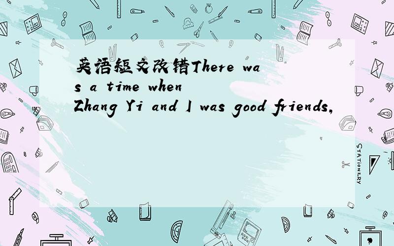 英语短文改错There was a time when Zhang Yi and I was good friends,