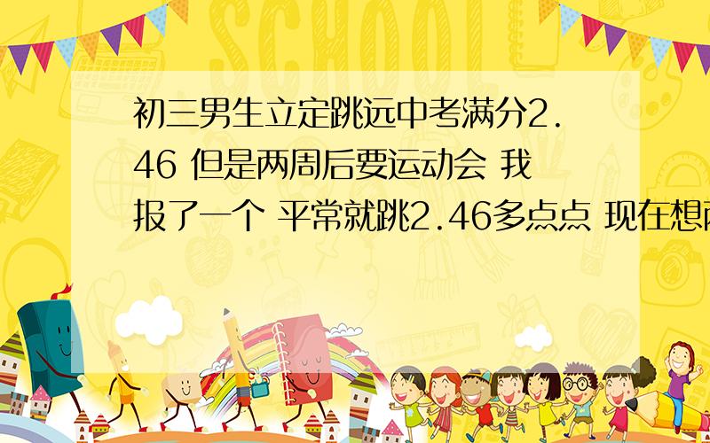 初三男生立定跳远中考满分2.46 但是两周后要运动会 我报了一个 平常就跳2.46多点点 现在想两周多点提升 毕竟最后一