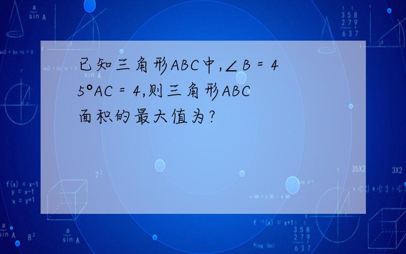 已知三角形ABC中,∠B＝45°AC＝4,则三角形ABC面积的最大值为?