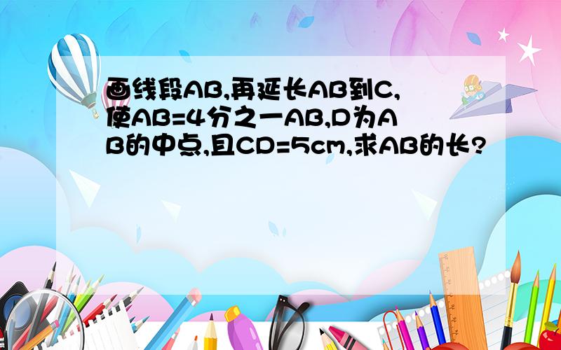 画线段AB,再延长AB到C,使AB=4分之一AB,D为AB的中点,且CD=5cm,求AB的长?