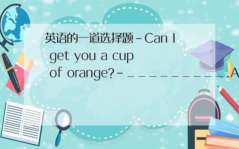 英语的一道选择题-Can I get you a cup of orange?-_________.A.It's ver