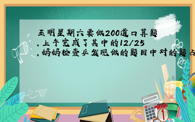 王明星期六要做200道口算题,上午完成了其中的12/25,妈妈检查乒发现做的题目中对的题占其中的5/6,王明上午做对的题