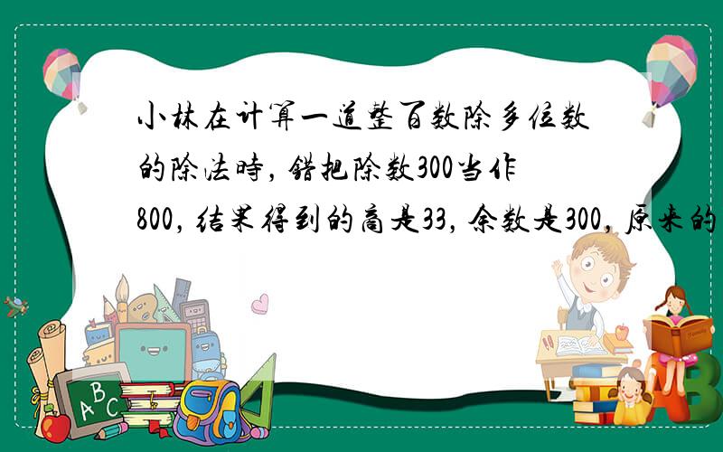 小林在计算一道整百数除多位数的除法时，错把除数300当作800，结果得到的商是33，余数是300，原来的商______．