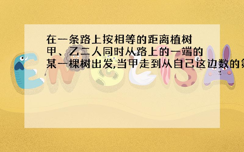 在一条路上按相等的距离植树 甲、乙二人同时从路上的一端的某一棵树出发,当甲走到从自己这边数的第19棵