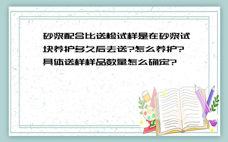 砂浆配合比送检试样是在砂浆试块养护多久后去送?怎么养护?具体送样样品数量怎么确定?