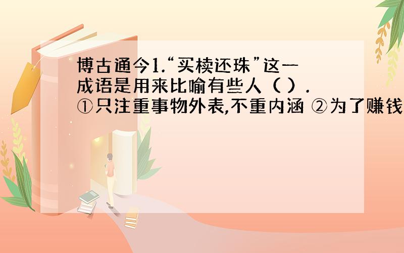 博古通今1.“买椟还珠”这一成语是用来比喻有些人（ ）.①只注重事物外表,不重内涵 ②为了赚钱不择手段 3善于掩盖事物的