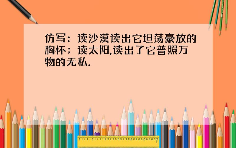 仿写：读沙漠读出它坦荡豪放的胸怀；读太阳,读出了它普照万物的无私.