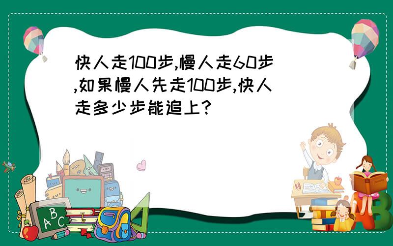 快人走100步,慢人走60步,如果慢人先走100步,快人走多少步能追上?