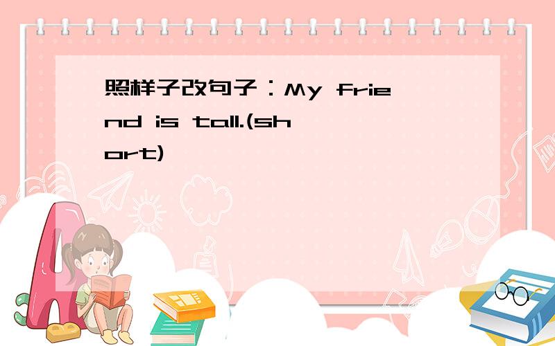 照样子改句子：My friend is tall.(short)