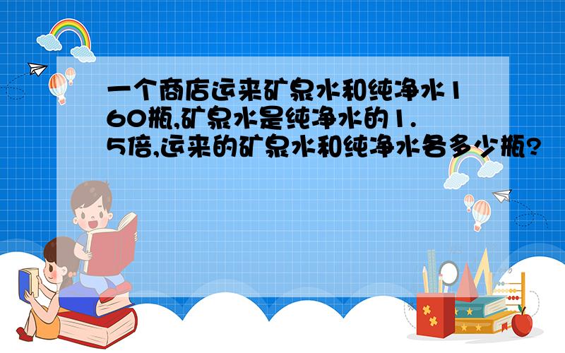 一个商店运来矿泉水和纯净水160瓶,矿泉水是纯净水的1.5倍,运来的矿泉水和纯净水各多少瓶?