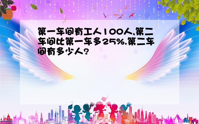 第一车间有工人100人,第二车间比第一车多25%.第二车间有多少人?