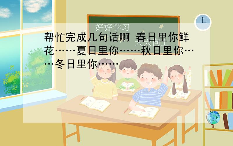 帮忙完成几句话啊 春日里你鲜花……夏日里你……秋日里你……冬日里你……