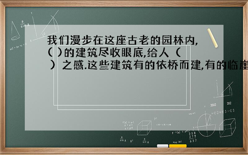 我们漫步在这座古老的园林内,( )的建筑尽收眼底,给人（ ）之感.这些建筑有的依桥而建,有的临崖而建,构思新颖,（ ）.