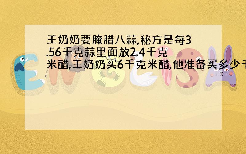 王奶奶要腌腊八蒜,秘方是每3.56千克蒜里面放2.4千克米醋,王奶奶买6千克米醋,他准备买多少千