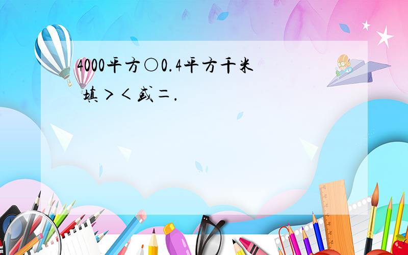 4000平方○0.4平方千米 填＞＜或＝.