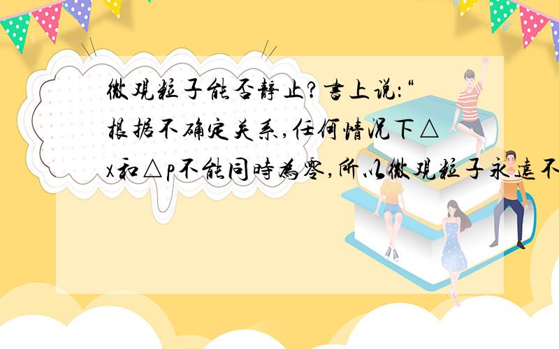 微观粒子能否静止?书上说：“根据不确定关系,任何情况下△x和△p不能同时为零,所以微观粒子永远不可能静止”.不确定关系我