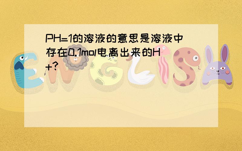 PH=1的溶液的意思是溶液中存在0.1mol电离出来的H+?