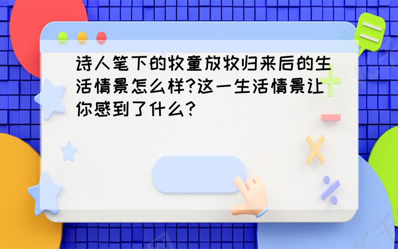 诗人笔下的牧童放牧归来后的生活情景怎么样?这一生活情景让你感到了什么?