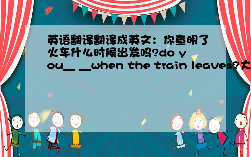 英语翻译翻译成英文：你查明了火车什么时候出发吗?do you__ __when the train leaves?大家兴