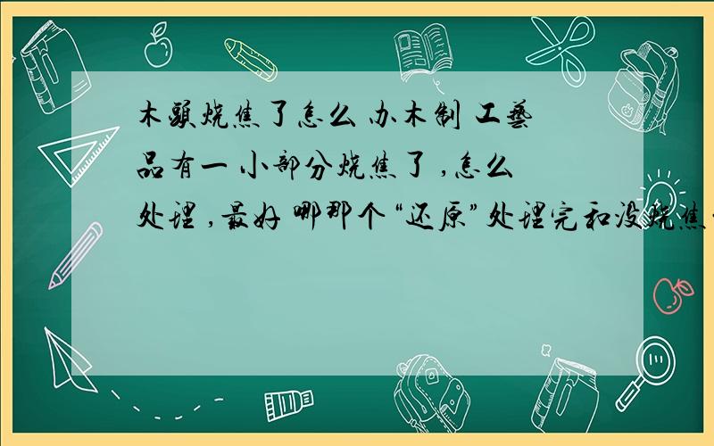 木头烧焦了怎么 办木制 工艺品有一 小部分烧焦了 ,怎么处理 ,最好 哪那个“还原”处理完和没烧焦的区别不大,谁 能 给