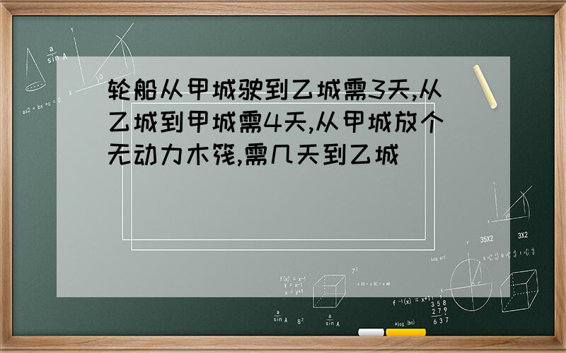 轮船从甲城驶到乙城需3天,从乙城到甲城需4天,从甲城放个无动力木筏,需几天到乙城