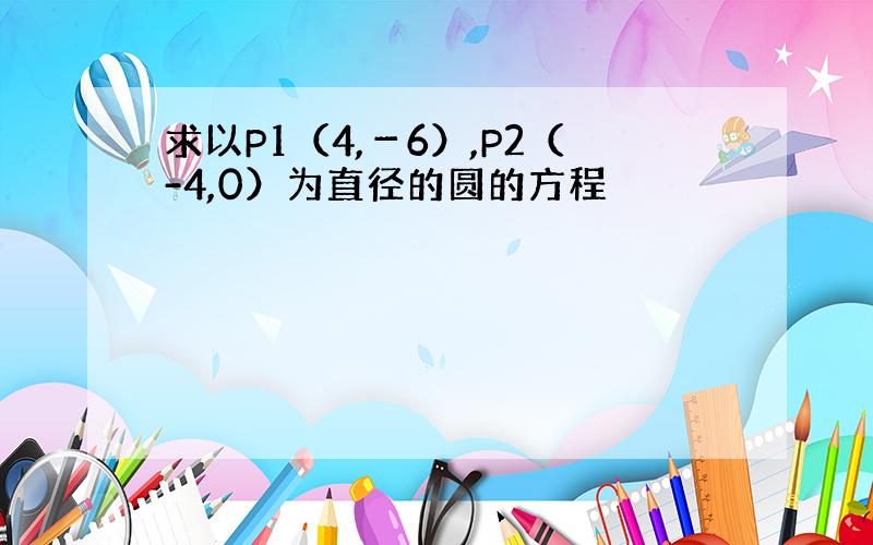 求以P1（4,－6）,P2（-4,0）为直径的圆的方程