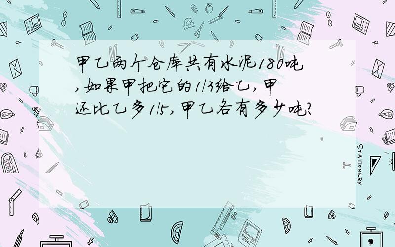 甲乙两个仓库共有水泥180吨,如果甲把它的1/3给乙,甲还比乙多1/5,甲乙各有多少吨?