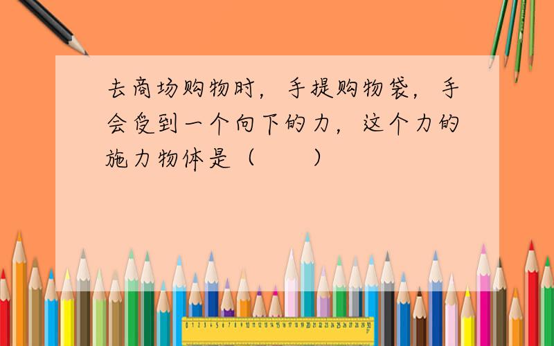 去商场购物时，手提购物袋，手会受到一个向下的力，这个力的施力物体是（　　）