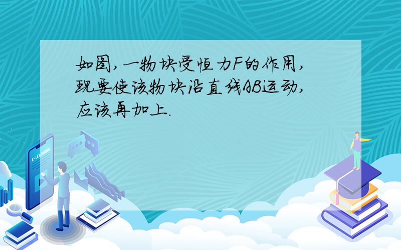 如图,一物块受恒力F的作用,现要使该物块沿直线AB运动,应该再加上.