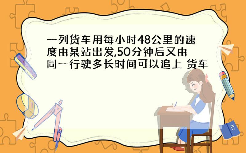 一列货车用每小时48公里的速度由某站出发,50分钟后又由同一行驶多长时间可以追上 货车