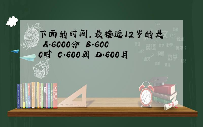 下面的时间,最接近12岁的是 A.6000分 B.6000时 C.600周 D.600月