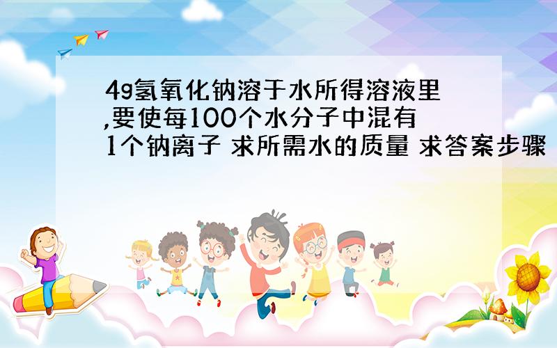 4g氢氧化钠溶于水所得溶液里,要使每100个水分子中混有1个钠离子 求所需水的质量 求答案步骤