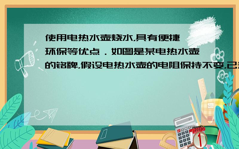 使用电热水壶烧水，具有便捷、环保等优点．如图是某电热水壶的铭牌，假设电热水壶的电阻保持不变，已知水的比热容为c水=4.2