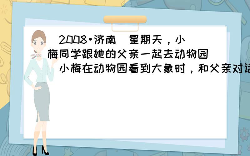 （2008•济南）星期天，小梅同学跟她的父亲一起去动物园．小梅在动物园看到大象时，和父亲对话的情景如图所示．