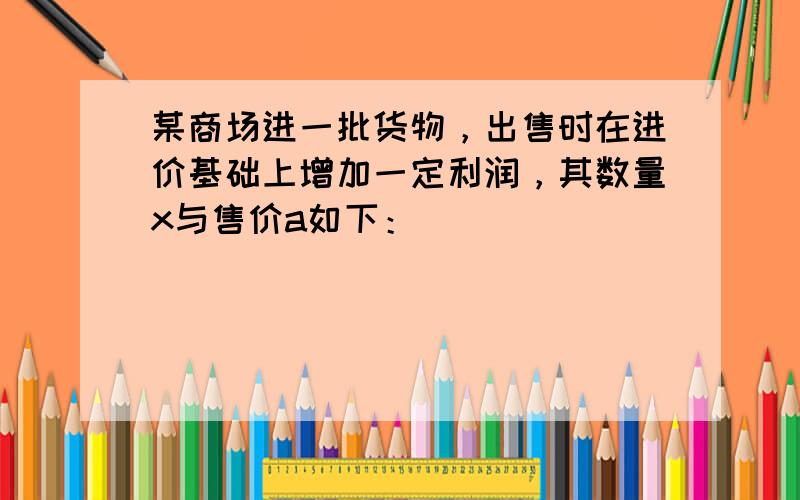 某商场进一批货物，出售时在进价基础上增加一定利润，其数量x与售价a如下：