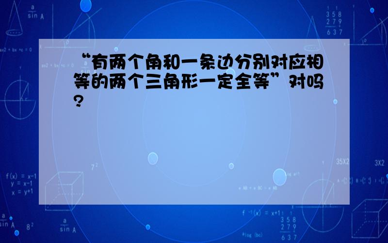 “有两个角和一条边分别对应相等的两个三角形一定全等”对吗?