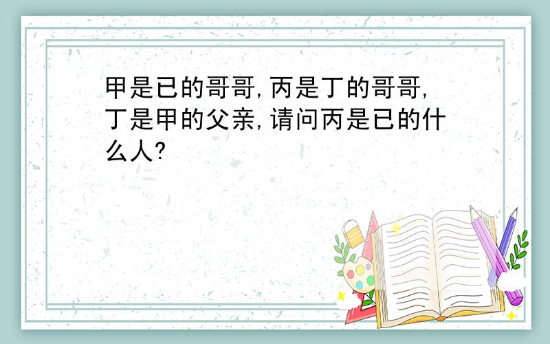 甲是已的哥哥,丙是丁的哥哥,丁是甲的父亲,请问丙是已的什么人?