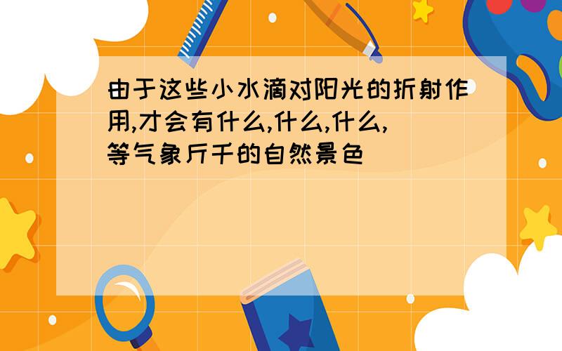 由于这些小水滴对阳光的折射作用,才会有什么,什么,什么,等气象斤千的自然景色