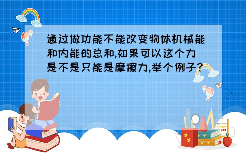 通过做功能不能改变物体机械能和内能的总和,如果可以这个力是不是只能是摩擦力,举个例子?