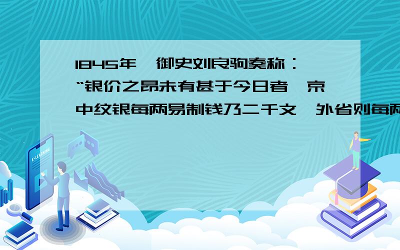 1845年,御史刘良驹奏称：“银价之昂未有甚于今日者,京中纹银每两易制钱乃二千文,外省则每两易制钱二千二三百文不等”,而