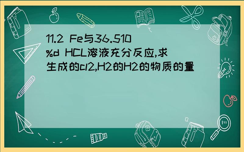 11.2 Fe与36.510%d HCL溶液充分反应,求生成的cl2,H2的H2的物质的量