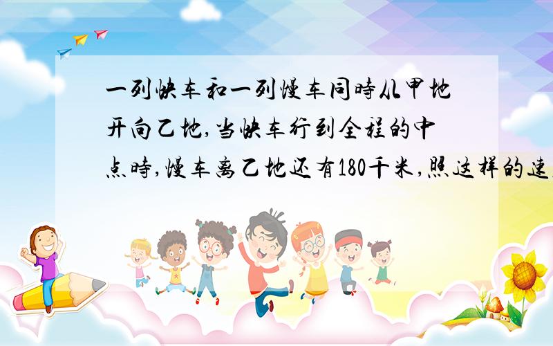 一列快车和一列慢车同时从甲地开向乙地,当快车行到全程的中点时,慢车离乙地还有180千米,照这样的速度,...