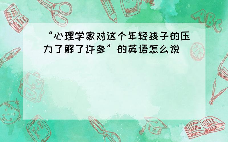 “心理学家对这个年轻孩子的压力了解了许多”的英语怎么说